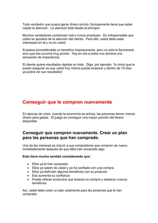 Todo vendedor que quiera ganar dinero pronto, forzosamente tiene que saber
captar la atención. La atención total desde el principio.
Muchos vendedores comienzan mal o nunca empiezan. Es indispensable que
usted se apodere de la atención del cliente. Para ello, usted debe estar
interesado en él y no en usted.
Empiece prometiéndole un beneficio impresionante, pero no solo lo favorecerá,
sino que eso ocurrirá muy pronto. Hoy en día a todos nos domina una
sensación de impaciencia.
El cliente quiere resultados rápidos en todo. Diga, por ejemplo, “lo único que le
puedo asegurar es que usted hoy mismo puede empezar y dentro de 15 días
ya podrá ver sus resultados”
Conseguir que le compren nuevamente
En épocas de crisis, cuando la economía se achica, las personas tienen menos
dinero para gastar. El juego es conseguir una mayor porción del dinero
disponible.
Conseguir que compren nuevamente. Crear un plan
para las personas que han comprado.
Una de las maneras es inducir a sus compradores que compren de nuevo,
inmediatamente después de que ellos han comprado algo.
Esto tiene mucho sentido considerando que:
• Ellos ya le han comprado
• Ellos ya saben de usted y ya ha confiado con una compra
• Ellos ya disfrutan algunos beneficios con su producto
• Eso aumenta su confianza
• Puede ofrecer productos que todavía no compró y destacar nuevos
beneficios
Así, usted debe crear un plan solamente para las personas que le han
comprado
 