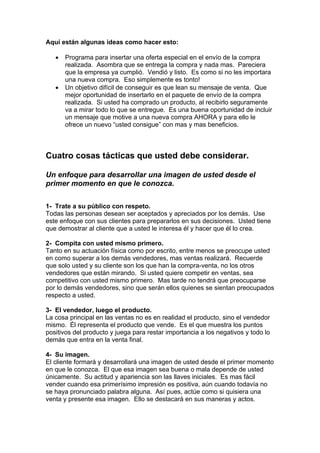 Aquí están algunas ideas como hacer esto:
• Programa para insertar una oferta especial en el envío de la compra
realizada. Asombra que se entrega la compra y nada mas. Pareciera
que la empresa ya cumplió. Vendió y listo. Es como si no les importara
una nueva compra. Eso simplemente es tonto!
• Un objetivo difícil de conseguir es que lean su mensaje de venta. Que
mejor oportunidad de insertarlo en el paquete de envío de la compra
realizada. Si usted ha comprado un producto, al recibirlo seguramente
va a mirar todo lo que se entregue. Es una buena oportunidad de incluir
un mensaje que motive a una nueva compra AHORA y para ello le
ofrece un nuevo “usted consigue” con mas y mas beneficios.
Cuatro cosas tácticas que usted debe considerar.
Un enfoque para desarrollar una imagen de usted desde el
primer momento en que le conozca.
1- Trate a su público con respeto.
Todas las personas desean ser aceptados y apreciados por los demás. Use
este enfoque con sus clientes para prepararlos en sus decisiones. Usted tiene
que demostrar al cliente que a usted le interesa él y hacer que él lo crea.
2- Compita con usted mismo primero.
Tanto en su actuación física como por escrito, entre menos se preocupe usted
en como superar a los demás vendedores, mas ventas realizará. Recuerde
que solo usted y su cliente son los que han la compra-venta, no los otros
vendedores que están mirando. Si usted quiere competir en ventas, sea
competitivo con usted mismo primero. Mas tarde no tendrá que preocuparse
por lo demás vendedores, sino que serán ellos quienes se sientan preocupados
respecto a usted.
3- El vendedor, luego el producto.
La cosa principal en las ventas no es en realidad el producto, sino el vendedor
mismo. Él representa el producto que vende. Es el que muestra los puntos
positivos del producto y juega para restar importancia a los negativos y todo lo
demás que entra en la venta final.
4- Su imagen.
El cliente formará y desarrollará una imagen de usted desde el primer momento
en que le conozca. El que esa imagen sea buena o mala depende de usted
únicamente. Su actitud y apariencia son las llaves iniciales. Es mas fácil
vender cuando esa primerísimo impresión es positiva, aún cuando todavía no
se haya pronunciado palabra alguna. Así pues, actúe como si quisiera una
venta y presente esa imagen. Ello se destacará en sus maneras y actos.
 