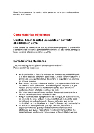 Usted tiene que actuar de modo positivo y estar en perfecto control cuando se
enfrenta a su cliente.
Como tratar las objeciones
Objetivo: hacer de usted un experto en convertir
objeciones en venta.
En la “carrera” de comercializar, solo aquel vendedor que posea la preparación
y conocimientos suficientes para rebatir limpiamente las objeciones, conseguirá
llegar con éxito a la consecución de la venta.
Como tratar las objeciones
¿Ha pensado alguna vez por qué existen los vendedores?
Porque existen las objeciones!
• En el proceso de la venta, la actividad del vendedor se puede comparar
a la de un atleta de carrera de obstáculos. Los dos tienen un objetivo, el
primero es conseguir la solicitud de compra, el segundo llevar a la meta
en primera posición.
• Pero en ambos casos, saben que tendrán que superar unos obstáculos:
las OBJECIONES y las vallas. Ante este objetivo, hay unos que, por
falta de preparación chocan frontalmente contra estas dificultades
desbaratando con ello toda posibilidad de éxito.
• Hay otros, por el contrario que, provistos de una mejor preparación y
técnica saltan limpiamente tales obstáculos.
• Ningún buen resultado o progreso que se consigue, en cualquier faceta,
es producto del azar. El buen resultado del trabajo de la venta, cabe
considerarlo como la culminación de unos esfuerzos que, por su
continuidad, han fructificado en la obtención de unos mejores resultados.
• La aplicación de los principios que aquí se tratan, representa la
capacitación técnica que le permite saltar limpiamente aquellos
obstáculos que, quizás hasta ahora, resultaban infranqueables. La
capacitación es un elemento indispensable en la actividad de vender.
 