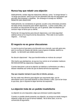 Nunca hay que rebatir una objeción
Habitualmente, existen algunas objeciones clásicas, como: “no tengo tiempo” o
“lo tengo que pensar” para la que se han planeado todo tipo de respuestas que
permiten derrumbarlas o rebatirlas. Sin embargo el consejo es: NUNCA
REBATIR UNA OBJECION”
Habitualmente, los vendedores en general, acuden a las entrevistas provistos
de todas armas necesarias para rebatir objeciones. Luchan contra ellas y se
envuelven en discusiones de las que, por lo general, salen triunfadores por
conocer mejor el tema que su cliente.
Podría dar mil argumentos para discutir objeciones y con toda seguridad
saldrías airoso en la mayoría de las discusiones. Pero este no es nuestro
negocio… ni el suyo.
El negocio no es ganar discusiones
Lo que le ocurre al que gana una discusión es a menudo, que solo gana eso,
pero no se lleva el cheque del cliente, pues al ganar el debate, lastimó su
orgullo. Le demostró que estaba equivocado.
No discutir objeciones! Hay que transformarlas en motivos de compra!
Otro hecho que planteamos, es que es muy común en el vendedor mediocre
NO ESCUCHAR las objeciones íntegramente.
Cuando descubren cual es la objeción se habitúan a enfrentarse con ellas y
desean rebatirlas aún antes de que el cliente termine de exponerla.
Hay que respetar siempre lo que dice el cliente, porque…
No hay nada mas ofensivo para alguien que argumenta algo, que le
demuestren que lo que está diciendo no tiene sentido o valor, que es tan torpe
lo que dice, que ni siquiera le dejan terminar de exponerlo.
La objeción trata de un pedido insatisfecho
La objeción es una respuesta a algo que amenaza nuestra seguridad.
Cuando un posible cliente presenta una objeción, es porque se siente inseguro
respecto a algo de lo que le hemos hablado. No lo tiene claro, no le ha
convencido el argumento.
 