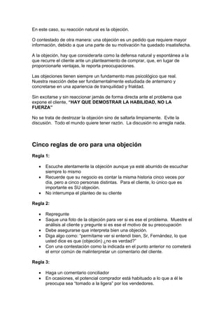 En este caso, su reacción natural es la objeción.
O contestado de otra manera: una objeción es un pedido que requiere mayor
información, debido a que una parte de su motivación ha quedado insatisfecha.
A la objeción, hay que considerarla como la defensa natural y espontánea a la
que recurre el cliente ante un planteamiento de comprar, que, en lugar de
proporcionarle ventajas, le reporta preocupaciones.
Las objeciones tienen siempre un fundamento mas psicológico que real.
Nuestra reacción debe ser fundamentalmente estudiada de antemano y
concretarse en una apariencia de tranquilidad y frialdad.
Sin excitarse y sin reaccionar jamás de forma directa ante el problema que
expone el cliente, “HAY QUE DEMOSTRAR LA HABILIDAD, NO LA
FUERZA”
No se trata de destrozar la objeción sino de saltarla limpiamente. Evite la
discusión. Todo el mundo quiere tener razón. La discusión no arregla nada.
Cinco reglas de oro para una objeción
Regla 1:
• Escuche atentamente la objeción aunque ya esté aburrido de escuchar
siempre lo mismo
• Recuerde que su negocio es contar la misma historia cinco veces por
día, pero a cinco personas distintas. Para el cliente, lo único que es
importante es SU objeción.
• No interrumpa el planteo de su cliente
Regla 2:
• Repregunte
• Saque una foto de la objeción para ver si es ese el problema. Muestre el
análisis al cliente y pregunte si es ese el motivo de su preocupación
• Debe asegurarse que interpreta bien una objeción.
• Diga algo como: “permítame ver si entendí bien, Sr, Fernández, lo que
usted dice es que (objeción) ¿no es verdad?”
• Con una contestación como la indicada en el punto anterior no cometerá
el error común de malinterpretar un comentario del cliente.
Regla 3:
• Haga un comentario conciliador
• En ocasiones, el potencial comprador está habituado a lo que a él le
preocupa sea “tomado a la ligera” por los vendedores.
 