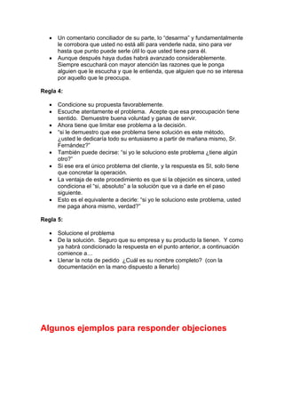 • Un comentario conciliador de su parte, lo “desarma” y fundamentalmente
le corrobora que usted no está allí para venderle nada, sino para ver
hasta que punto puede serle útil lo que usted tiene para él.
• Aunque después haya dudas habrá avanzado considerablemente.
Siempre escuchará con mayor atención las razones que le ponga
alguien que le escucha y que le entienda, que alguien que no se interesa
por aquello que le preocupa.
Regla 4:
• Condicione su propuesta favorablemente.
• Escuche atentamente el problema. Acepte que esa preocupación tiene
sentido. Demuestre buena voluntad y ganas de servir.
• Ahora tiene que limitar ese problema a la decisión.
• “si le demuestro que ese problema tiene solución es este método,
¿usted le dedicaría todo su entusiasmo a partir de mañana mismo, Sr.
Fernández?”
• También puede decirse: “si yo le soluciono este problema ¿tiene algún
otro?”
• Si ese era el único problema del cliente, y la respuesta es SI, solo tiene
que concretar la operación.
• La ventaja de este procedimiento es que si la objeción es sincera, usted
condiciona el “si, absoluto” a la solución que va a darle en el paso
siguiente.
• Esto es el equivalente a decirle: “si yo le soluciono este problema, usted
me paga ahora mismo, verdad?”
Regla 5:
• Solucione el problema
• De la solución. Seguro que su empresa y su producto la tienen. Y como
ya habrá condicionado la respuesta en el punto anterior, a continuación
comience a…
• Llenar la nota de pedido ¿Cuál es su nombre completo? (con la
documentación en la mano dispuesto a llenarlo)
Algunos ejemplos para responder objeciones
 