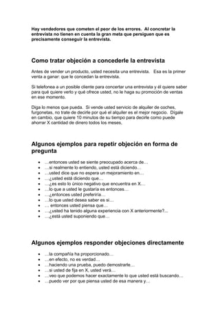 Hay vendedores que cometen el peor de los errores. Al concretar la
entrevista no tienen en cuenta la gran meta que persiguen que es
precisamente conseguir la entrevista.
Como tratar objeción a concederle la entrevista
Antes de vender un producto, usted necesita una entrevista. Esa es la primer
venta a ganar: que le concedan la entrevista.
Si telefonea a un posible cliente para concertar una entrevista y él quiere saber
para qué quiere verlo y qué ofrece usted, no le haga su promoción de ventas
en ese momento.
Diga lo menos que pueda. Si vende usted servicio de alquiler de coches,
furgonetas, no trate de decirle por qué el alquiler es el mejor negocio. Dígale
en cambio, que quiere 10 minutos de su tiempo para decirle como puede
ahorrar X cantidad de dinero todos los meses,
Algunos ejemplos para repetir objeción en forma de
pregunta
• …entonces usted se siente preocupado acerca de…
• …si realmente lo entiendo, usted está diciendo…
• …usted dice que no espera un mejoramiento en…
• …¿usted está diciendo que…
• …¿es esto lo único negativo que encuentra en X…
• …lo que a usted le gustaría es entonces…
• …¿entonces usted preferiría…
• …lo que usted desea saber es si…
• … entonces usted piensa que…
• …¿usted ha tenido alguna experiencia con X anteriormente?...
• …¿está usted suponiendo que…
Algunos ejemplos responder objeciones directamente
• …la compañía ha proporcionado…
• …en efecto, no es verdad…
• …haciendo una prueba, puedo demostrarle…
• …si usted de fija en X, usted verá…
• …veo que podemos hacer exactamente lo que usted está buscando…
• …puedo ver por que piensa usted de esa manera y…
 