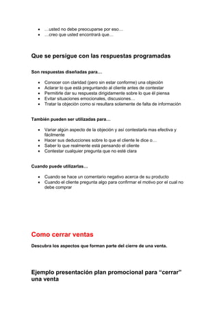• …usted no debe preocuparse por eso…
• …creo que usted encontrará que…
Que se persigue con las respuestas programadas
Son respuestas diseñadas para…
• Conocer con claridad (pero sin estar conforme) una objeción
• Aclarar lo que está preguntando al cliente antes de contestar
• Permitirle dar su respuesta dirigidamente sobre lo que él piensa
• Evitar situaciones emocionales, discusiones…
• Tratar la objeción como si resultara solamente de falta de información
También pueden ser utilizadas para…
• Variar algún aspecto de la objeción y así contestarla mas efectiva y
fácilmente
• Hacer sus deducciones sobre lo que el cliente le dice o…
• Saber lo que realmente está pensando el cliente
• Contestar cualquier pregunta que no esté clara
Cuando puede utilizarlas…
• Cuando se hace un comentario negativo acerca de su producto
• Cuando el cliente pregunta algo para confirmar el motivo por el cual no
debe comprar
Como cerrar ventas
Descubra los aspectos que forman parte del cierre de una venta.
Ejemplo presentación plan promocional para “cerrar”
una venta
 