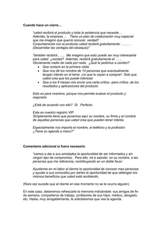 Cuando hace un cierre…
“usted recibirá el producto y toda la asistencia que necesite…
Además, la empresa…. Tiene un plan de colaboración muy especial
que me imagino que querrá conocer, verdad?
Conjuntamente con el producto usted recibirá gratuitamente: ………
(Desarrollar las ventajas del obsequio)”
“también recibirá:…… Me imagino que esto puede ser muy interesante
para usted ¿verdad? Además, recibirá gratuitamente el ……
Obviamente nadie da nada por nada. ¿Qué le pedimos a cambio?
• Que compre en la primera visita
• Que nos dé los nombre de 10 personas que eventualmente
tengan interés en el tema ¡no que lo vayan a comprar! Solo que
usted crea que les puede interesar
• Que a los 6 meses nos envíe una carta crítica –pero crítica- de los
resultados y aplicaciones del producto
Esto es para nosotros, porque nos permite evaluar el producto y
mejorarlo
¿Está de acuerdo con ello? SI. Perfecto
Este es nuestro registro VIP.
Simplemente tiene que ponernos aquí su nombre, su firma y el nombre
de aquellas personas que usted crea que pueden tener interés.
Especialmente nos importa el nombre, el teléfono y la profesión
¿Tiene su agenda a mano?”
Comentario adicional si fuera necesario
“vamos a dar a sus amistades la oportunidad de ser informados y sin
ningún tipo de compromiso. Para ello, iré a saludar, en su nombre, a las
personas que me referencia, contribuyendo en un doble favor:
Ayudarme en mi labor al darme la oportunidad de conocer mas personas
y ayudar a sus conocidos por darles la oportunidad de que obtengan los
mismos beneficios que usted está recibiendo.
(Rara vez sucede que al cliente en ese momento no se le ocurra alguien)
En este caso, deberemos refrescarle la memoria indicándole: sus amigos de fin
de semana, compañeros de trabajo, profesores de sus hijos, médico, abogado,
etc. Hasta, muy amigablemente, le solicitaremos que vea la agenda.
 