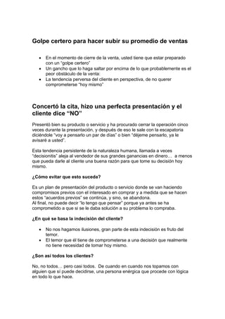 Golpe certero para hacer subir su promedio de ventas
• En el momento de cierre de la venta, usted tiene que estar preparado
con un “golpe certero”
• Un gancho que lo haga saltar por encima de lo que probablemente es el
peor obstáculo de la venta:
• La tendencia perversa del cliente en perspectiva, de no querer
comprometerse “hoy mismo”
Concertó la cita, hizo una perfecta presentación y el
cliente dice “NO”
Presentó bien su producto o servicio y ha procurado cerrar la operación cinco
veces durante la presentación, y después de eso le sale con la escapatoria
diciéndole “voy a pensarlo un par de días” o bien “déjeme pensarlo, ya le
avisaré a usted”.
Esta tendencia persistente de la naturaleza humana, llamada a veces
“decisionitis” aleja al vendedor de sus grandes ganancias en dinero… a menos
que pueda darle al cliente una buena razón para que tome su decisión hoy
mismo.
¿Cómo evitar que esto suceda?
Es un plan de presentación del producto o servicio donde se van haciendo
compromisos previos con el interesado en comprar y a medida que se hacen
estos “acuerdos previos” se continúa, y sino, se abandona.
Al final, no puede decir “lo tengo que pensar” porque ya antes se ha
comprometido a que si se le daba solución a su problema lo compraba.
¿En qué se basa la indecisión del cliente?
• No nos hagamos ilusiones, gran parte de esta indecisión es fruto del
temor.
• El temor que él tiene de comprometerse a una decisión que realmente
no tiene necesidad de tomar hoy mismo.
¿Son así todos los clientes?
No, no todos… pero casi todos. De cuando en cuando nos topamos con
alguien que sí puede decidirse, una persona enérgica que procede con lógica
en todo lo que hace.
 