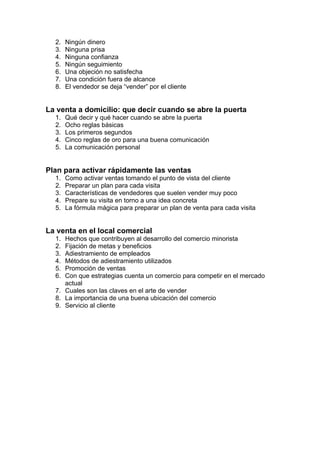 2. Ningún dinero
3. Ninguna prisa
4. Ninguna confianza
5. Ningún seguimiento
6. Una objeción no satisfecha
7. Una condición fuera de alcance
8. El vendedor se deja “vender” por el cliente
La venta a domicilio: que decir cuando se abre la puerta
1. Qué decir y qué hacer cuando se abre la puerta
2. Ocho reglas básicas
3. Los primeros segundos
4. Cinco reglas de oro para una buena comunicación
5. La comunicación personal
Plan para activar rápidamente las ventas
1. Como activar ventas tomando el punto de vista del cliente
2. Preparar un plan para cada visita
3. Características de vendedores que suelen vender muy poco
4. Prepare su visita en torno a una idea concreta
5. La fórmula mágica para preparar un plan de venta para cada visita
La venta en el local comercial
1. Hechos que contribuyen al desarrollo del comercio minorista
2. Fijación de metas y beneficios
3. Adiestramiento de empleados
4. Métodos de adiestramiento utilizados
5. Promoción de ventas
6. Con que estrategias cuenta un comercio para competir en el mercado
actual
7. Cuales son las claves en el arte de vender
8. La importancia de una buena ubicación del comercio
9. Servicio al cliente
 