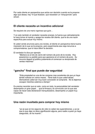 Por cada cliente en perspectiva que actúa con decisión cuando se le propone
algo que desea, hay 10 que titubean, que necesitan un “empujoncito” para
actuar.
El cliente necesita un incentivo adicional
Se requiere de una mano vigorosa que guíe…
Y en esto también el vendedor necesita energía, la fuerza que calmadamente
le hace tomar el mando y apaga los recelos del cliente, que le da una razón
específica para actuar hoy mismo.
Si usted vende anuncios para una revista, el cliente en perspectiva tiene buena
impresión de lo que se le propone, pero experimenta esa vieja renuncia a
comprometerse, que lo hace diferir la decisión.
El vendedor le dice por ejemplo:
“Mañana es el día de cierre del número de junio de la revista. Hoy
pasaremos su pedido para que aparezca en el número de junio. Su
anuncio llegará al público justamente al comenzar su temporada de
ventas máximas”
“gancho” final que puede dar seguridad
“Esta propiedad es una de las compras mas excelentes de que yo haya
tenido noticias en varios meses. Tiene todo lo que usted desea.
Demostrará usted ser muy buen conocedor al comprarla. No la dejemos
escapar mientras estemos a tiempo”
Es preciso recordar que en esto, como en todo, la personalidad del vendedor
desempeña un gran papel… que la firmeza y la convicción con la que sea
capaz de hacer esta declaración tranquilizadora, desempeña un papel muy
importante.
Una razón inusitada para comprar hoy mismo
“ya se que en los seguros de vida no caben las supersticiones, y ya se
que lo que digo no tiene significación alguna, pero nadie a quien yo haya
asegurado, se ha muerto”.
 