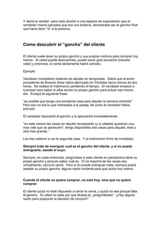 Y decía la verdad –pero esta alusión a una especie de superstición que el
vendedor mismo pensaba que era una tontería, demostraba ser el gancho final
que hacía decir “si” a la persona.
Como descubrir el “gancho” del cliente
El cliente suele tener su propio gancho y sus propios motivos para comprar hoy
mismo. Si usted puede descubrirlos, puede sacar gran provecho (hacerlo
valer) y entonces, la venta tácitamente habrá cerrado.
Ejemplo:
Vendedor inmobiliario tratando de alquilar en temporada. Sabía que el avión
procedente de Buenos Aires había aterrizado en Córdoba hacía menos de dos
horas. No estaba el matrimonio perdiendo el tiempo. El vendedor empezó a
husmear para saber si ellos tenían su propio gancho para actuar ese mismo
día. Ensayó la siguiente frase:
“es posible que tenga una excelente casa para alquilar la semana entrante”
Pero eso no era lo que interesaba a la pareja, tal como el vendedor había
previsto.
El vendedor descubrió el gancho y lo aprovechó inmediatamente:
“en este verano las casas en alquiler escasearán (y si ustedes quisieran una,
mas vale que se apresuren”, tengo disponibles dos casas para alquilar, ésta y
otra mas grande.”
Los tres salieron a ver la segunda casa. Y el matrimonio firmó de inmediato.
Siempre trate de averiguar cual es el gancho del cliente, y si no puede
averiguarlo, aseste el suyo.
Siempre, en cada entrevista, pregúntese si este cliente en perspectiva tiene su
propio gancho y procure saber cual es. En la mayoría de las veces eso
virtualmente, cierra la venta. Pero si no puede averiguar nada, siempre podrá
asestar su propio gancho: alguna razón incitante para que actúe hoy mismo.
Cuando el cliente no quiere comprar, no solo hoy, sino que no quiere
comprar:
El cliente quizá no esté dispuesto a cerrar la venta, y quizá no sea porque falta
el gancho. Si usted no sabe por que titubea él, ¡pregúnteselo! “¿Hay alguna
razón para posponer la decisión de compra?”
 