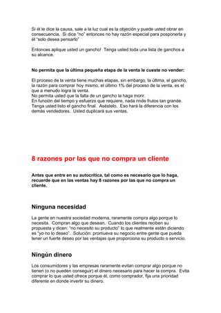 Si él le dice la causa, sale a la luz cual es la objeción y puede usted obrar en
consecuencia. Si dice “no” entonces no hay razón especial para posponerla y
él “solo desea pensarlo”
Entonces aplique usted un gancho! Tenga usted toda una lista de ganchos a
su alcance.
No permita que la última pequeña etapa de la venta le cueste no vender:
El proceso de la venta tiene muchas etapas, sin embargo, la última, el gancho,
la razón para comprar hoy mismo, el último 1% del proceso de la venta, es el
que a menudo logra la venta.
No permita usted que la falta de un gancho la haga morir.
En función del tiempo y esfuerzo que requiere, nada rinde frutos tan grande.
Tenga usted listo el gancho final. Aséstelo. Eso hará la diferencia con los
demás vendedores. Usted duplicará sus ventas.
8 razones por las que no compra un cliente
Antes que entre en su autocrítica, tal como es necesario que lo haga,
recuerde que en las ventas hay 8 razones por las que no compra un
cliente.
Ninguna necesidad
La gente en nuestra sociedad moderna, raramente compra algo porque lo
necesita. Compran algo que desean. Cuando los clientes reciben su
propuesta y dicen: “no necesito su producto” lo que realmente están diciendo
es “yo no lo deseo”. Solución: promueva su negocio entre gente que pueda
tener un fuerte deseo por las ventajas que proporciona su producto o servicio.
Ningún dinero
Los consumidores y las empresas raramente evitan comprar algo porque no
tienen (o no pueden conseguir) el dinero necesario para hacer la compra. Evita
comprar lo que usted ofrece porque él, como comprador, fija una prioridad
diferente en donde invertir su dinero.
 