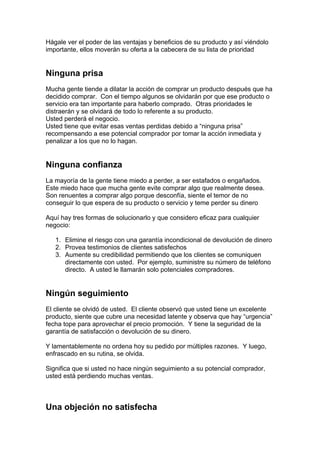 Hágale ver el poder de las ventajas y beneficios de su producto y así viéndolo
importante, ellos moverán su oferta a la cabecera de su lista de prioridad
Ninguna prisa
Mucha gente tiende a dilatar la acción de comprar un producto después que ha
decidido comprar. Con el tiempo algunos se olvidarán por que ese producto o
servicio era tan importante para haberlo comprado. Otras prioridades le
distraerán y se olvidará de todo lo referente a su producto.
Usted perderá el negocio.
Usted tiene que evitar esas ventas perdidas debido a “ninguna prisa”
recompensando a ese potencial comprador por tomar la acción inmediata y
penalizar a los que no lo hagan.
Ninguna confianza
La mayoría de la gente tiene miedo a perder, a ser estafados o engañados.
Este miedo hace que mucha gente evite comprar algo que realmente desea.
Son renuentes a comprar algo porque desconfía, siente el temor de no
conseguir lo que espera de su producto o servicio y teme perder su dinero
Aquí hay tres formas de solucionarlo y que considero eficaz para cualquier
negocio:
1. Elimine el riesgo con una garantía incondicional de devolución de dinero
2. Provea testimonios de clientes satisfechos
3. Aumente su credibilidad permitiendo que los clientes se comuniquen
directamente con usted. Por ejemplo, suministre su número de teléfono
directo. A usted le llamarán solo potenciales compradores.
Ningún seguimiento
El cliente se olvidó de usted. El cliente observó que usted tiene un excelente
producto, siente que cubre una necesidad latente y observa que hay “urgencia”
fecha tope para aprovechar el precio promoción. Y tiene la seguridad de la
garantía de satisfacción o devolución de su dinero.
Y lamentablemente no ordena hoy su pedido por múltiples razones. Y luego,
enfrascado en su rutina, se olvida.
Significa que si usted no hace ningún seguimiento a su potencial comprador,
usted está perdiendo muchas ventas.
Una objeción no satisfecha
 