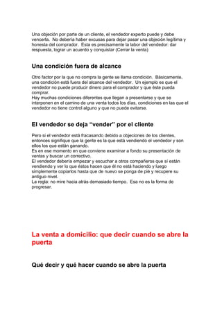 Una objeción por parte de un cliente, el vendedor experto puede y debe
vencerla. No debería haber excusas para dejar pasar una objeción legítima y
honesta del comprador. Esta es precisamente la labor del vendedor: dar
respuesta, lograr un acuerdo y conquistar (Cerrar la venta)
Una condición fuera de alcance
Otro factor por la que no compra la gente se llama condición. Básicamente,
una condición está fuera del alcance del vendedor. Un ejemplo es que el
vendedor no puede producir dinero para el comprador y que éste pueda
comprar.
Hay muchas condiciones diferentes que llegan a presentarse y que se
interponen en el camino de una venta todos los días, condiciones en las que el
vendedor no tiene control alguno y que no puede evitarse.
El vendedor se deja “vender” por el cliente
Pero si el vendedor está fracasando debido a objeciones de los clientes,
entonces signifique que la gente es la que está vendiendo el vendedor y son
ellos los que están ganando.
Es en ese momento en que conviene examinar a fondo su presentación de
ventas y buscar un correctivo.
El vendedor debería empezar y escuchar a otros compañeros que sí están
vendiendo y ver lo que éstos hacen que él no está haciendo y luego
simplemente copiarlos hasta que de nuevo se ponga de pié y recupere su
antiguo nivel.
La regla: no mire hacia atrás demasiado tiempo. Esa no es la forma de
progresar.
La venta a domicilio: que decir cuando se abre la
puerta
Qué decir y qué hacer cuando se abre la puerta
 