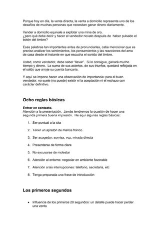 Porque hoy en día, la venta directa, la venta a domicilio representa uno de los
desafíos de muchas personas que necesitan ganar dinero diariamente.
Vender a domicilio equivale a explotar una mina de oro.
¿pero qué debe decir y hacer el vendedor novato después de haber pulsado el
botón del timbre?
Esas palabras tan importantes antes de pronunciarlas, cabe mencionar que es
preciso analizar los sentimientos, los pensamientos y las reacciones del ama
de casa desde el instante en que escucha el sonido del timbre.
Usted, como vendedor, debe saber “llevar”. Si lo consigue, ganará mucho
tiempo y dinero. La suma de sus aciertos, de sus triunfos, quedará reflejada en
el saldo que arroje su cuenta bancaria.
Y aquí se impone hacer una observación de importancia: para el buen
vendedor, no suele (no puede) existir ni la aceptación ni el rechazo con
carácter definitivo.
Ocho reglas básicas
Entrar en contacto.
Atención a la presentación. Jamás tendremos la ocasión de hacer una
segunda primera buena impresión. He aquí algunas reglas básicas:
1. Ser puntual a la cita
2. Tener un apretón de manos franco
3. Ser acogedor: sonrisa, voz, mirada directa
4. Presentarse de forma clara
5. No excusarse de molestar
6. Atención al entorno: negociar en ambiente favorable
7. Atención a las interrupciones: teléfono, secretaria, etc
8. Tenga preparada una frase de introducción
Los primeros segundos
• Influencia de los primeros 20 segundos: un detalle puede hacer perder
una venta
 
