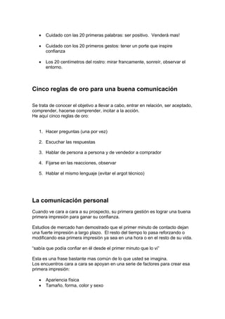 • Cuidado con las 20 primeras palabras: ser positivo. Venderá mas!
• Cuidado con los 20 primeros gestos: tener un porte que inspire
confianza
• Los 20 centímetros del rostro: mirar francamente, sonreír, observar el
entorno.
Cinco reglas de oro para una buena comunicación
Se trata de conocer el objetivo a llevar a cabo, entrar en relación, ser aceptado,
comprender, hacerse comprender, incitar a la acción.
He aquí cinco reglas de oro:
1. Hacer preguntas (una por vez)
2. Escuchar las respuestas
3. Hablar de persona a persona y de vendedor a comprador
4. Fijarse en las reacciones, observar
5. Hablar el mismo lenguaje (evitar el argot técnico)
La comunicación personal
Cuando ve cara a cara a su prospecto, su primera gestión es lograr una buena
primera impresión para ganar su confianza.
Estudios de mercado han demostrado que el primer minuto de contacto dejan
una fuerte impresión a largo plazo. El resto del tiempo lo pasa reforzando o
modificando esa primera impresión ya sea en una hora o en el resto de su vida.
“sabía que podía confiar en él desde el primer minuto que lo vi”
Esta es una frase bastante mas común de lo que usted se imagina.
Los encuentros cara a cara se apoyan en una serie de factores para crear esa
primera impresión:
• Apariencia física
• Tamaño, forma, color y sexo
 