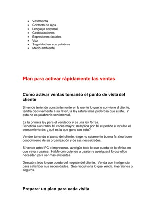 • Vestimenta
• Contacto de ojos
• Lenguaje corporal
• Gesticulaciones
• Expresiones faciales
• Voz
• Seguridad en sus palabras
• Medio ambiente
Plan para activar rápidamente las ventas
Como activar ventas tomando el punto de vista del
cliente
Si vende teniendo constantemente en la mente lo que le conviene al cliente,
tendrá decisivamente a su favor, la ley natural mas poderosa que existe. Y
esta no es palabrería sentimental.
Es la primera ley para el vendedor y es una ley férrea.
Beneficia a un ritmo 10 veces mayor, multiplica por 10 el pedido e impulsa el
pensamiento de: ¿qué es lo que gano con esto?
Vender tomando el punto del cliente, exige no solamente buena fe, sino buen
conocimiento de su organización y de sus necesidades.
Si vende usted PC o impresoras, averigüe todo lo que pueda de la ofinica en
que vaya a usarse. Hable con quienes la usarán y averiguará lo que ellos
necesitan para ser mas eficientes.
Descubra todo lo que pueda del negocio del cliente. Venda con inteligencia
para satisfacer sus necesidades. Sea maquinaria lo que venda, inversiones o
seguros.
Preparar un plan para cada visita
 