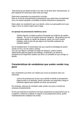 Toda persona que desee triunfar en la vida, ha de tener listo, forzosamente, un
plan especial de venta para cada visita que haga.
Debe tener preparada una proposición concreta.
Esta no ha de ser precisamente la presentación que usted hace normalmente,
sino una versión ajustada y amoldada al cliente individual en perspectiva.
Debe saber con exactitud lo que va a decirle, cómo va a persuadirlo de lo que
haga y como va usted a lograr que lo haga.
Un ejemplo de presentación telefónica sería:
“Señora Aguirre, le habla la señora Fernández de la fábrica de cepillos
Impacto. Yo vivo en la ciudad vecina de Campana. Me gustaría que me
permitiera dejarle un cepillo de obsequio, gratis, así como nuestro
catálogo, para el caso de que alguna vez necesite cualquiera de
nuestros cepillos”
Eso le facilitará tener 10 entrevistas mas que usando la estrategia de querer
vender en frío y sin dar nada a cambio.
Una vez que llegue a entregar el cepillo de obsequio, podría mostrar
rápidamente algunas páginas del catálogo, enseñando a la cliente en
perspectiva los magníficos cepillos que tiene y lo probable es que consiga un
pedido.
Características de vendedores que suelen vender muy
poco
Hay vendedores que dicen con orgullo que nunca se preparan para una
entrevista.
“nunca me preocupo por lo que voy a decirle al cliente en perspectiva.
Espero entrar a su domicilio, previo concertar una entrevista y tengo el
suficiente ingenio para hablarle sin tener que pensarlo”
Sin embargo, este tipo de vendedor suele vender muy poco y cambia de
empresa constantemente.
El día que entienda la importancia de tener preparados los argumentos que va
a esgrimir y entonces si aplicar su ingenio a una preparación previa, podrá
instantáneamente multiplicar las ventas.
 