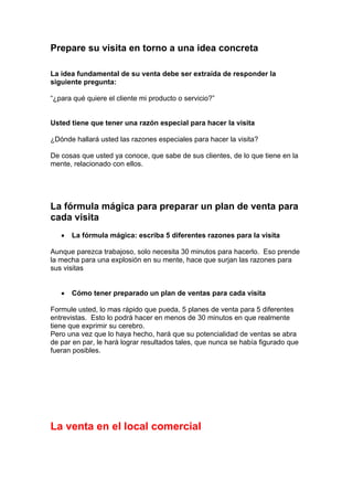 Prepare su visita en torno a una idea concreta
La idea fundamental de su venta debe ser extraída de responder la
siguiente pregunta:
“¿para qué quiere el cliente mi producto o servicio?”
Usted tiene que tener una razón especial para hacer la visita
¿Dónde hallará usted las razones especiales para hacer la visita?
De cosas que usted ya conoce, que sabe de sus clientes, de lo que tiene en la
mente, relacionado con ellos.
La fórmula mágica para preparar un plan de venta para
cada visita
• La fórmula mágica: escriba 5 diferentes razones para la visita
Aunque parezca trabajoso, solo necesita 30 minutos para hacerlo. Eso prende
la mecha para una explosión en su mente, hace que surjan las razones para
sus visitas
• Cómo tener preparado un plan de ventas para cada visita
Formule usted, lo mas rápido que pueda, 5 planes de venta para 5 diferentes
entrevistas. Esto lo podrá hacer en menos de 30 minutos en que realmente
tiene que exprimir su cerebro.
Pero una vez que lo haya hecho, hará que su potencialidad de ventas se abra
de par en par, le hará lograr resultados tales, que nunca se había figurado que
fueran posibles.
La venta en el local comercial
 