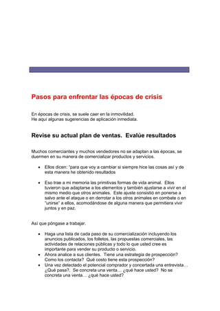 Pasos para enfrentar las épocas de crisis
En épocas de crisis, se suele caer en la inmovilidad.
He aquí algunas sugerencias de aplicación inmediata.
Revise su actual plan de ventas. Evalúe resultados
Muchos comerciantes y muchos vendedores no se adaptan a las épocas, se
duermen en su manera de comercializar productos y servicios.
• Ellos dicen: “para que voy a cambiar si siempre hice las cosas así y de
esta manera he obtenido resultados
• Eso trae a mi memoria las primitivas formas de vida animal. Ellos
tuvieron que adaptarse a los elementos y también ajustarse a vivir en el
mismo medio que otros animales. Este ajuste consistió en ponerse a
salvo ante el ataque o en derrotar a los otros animales en combate o en
“unirse” a ellos, acomodándose de alguna manera que permitiera vivir
juntos y en paz.
Así que póngase a trabajar.
• Haga una lista de cada paso de su comercialización incluyendo los
anuncios publicados, los folletos, las propuestas comerciales, las
actividades de relaciones públicas y todo lo que usted cree es
importante para vender su producto o servicio.
• Ahora analice a sus clientes. Tiene una estrategia de prospección?
Como los contacta? Qué costo tiene esta prospección?
• Una vez detectado el potencial comprador y concertada una entrevista…
¿Qué pasa?. Se concreta una venta… ¿qué hace usted? No se
concreta una venta… ¿qué hace usted?
 
