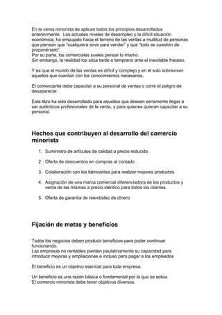 En la venta minorista de aplican todos los principios desarrollados
anteriormente. Los actuales niveles de desempleo y la difícil situación
económica, ha empujado hacia el terreno de las ventas a multitud de personas
que piensan que “cualquiera sirve para vender” y que “todo es cuestión de
proponérselo”.
Por su parte, los comerciales sueles pensar lo mismo.
Sin embargo, la realidad los sitúa tarde o temprano ante el inevitable fracaso.
Y es que el mundo de las ventas es difícil y complejo y en él solo sobreviven
aquellos que cuentan con los conocimientos necesarios.
El comerciante debe capacitar a su personal de ventas o corre el peligro de
desaparecer.
Este libro ha sido desarrollado para aquellos que desean seriamente llegar a
ser auténticos profesionales de la venta, y para quienes quieran capacitar a su
personal.
Hechos que contribuyen al desarrollo del comercio
minorista
1. Suministro de artículos de calidad a precio reducido
2. Oferta de descuentos en compras al contado
3. Colaboración con los fabricantes para realizar mejores productos
4. Asignación de una marca comercial diferenciadora de los productos y
venta de las mismas a precio idéntico para todos los clientes.
5. Oferta de garantía de reembolso de dinero
Fijación de metas y beneficios
Todos los negocios deben producir beneficios para poder continuar
funcionando.
Las empresas no rentables pierden paulatinamente su capacidad para
introducir mejoras y ampliaciones e incluso para pagar a los empleados
El beneficio es un objetivo esencial para toda empresa.
Un beneficio es una razón básica o fundamental por la que se actúa.
El comercio minorista debe tener objetivos diversos.
 