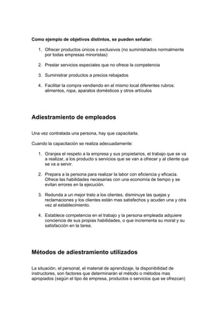 Como ejemplo de objetivos distintos, se pueden señalar:
1. Ofrecer productos únicos o exclusivos (no suministrados normalmente
por todas empresas minoristas)
2. Prestar servicios especiales que no ofrece la competencia
3. Suministrar productos a precios rebajados
4. Facilitar la compra vendiendo en el mismo local diferentes rubros:
alimentos, ropa, aparatos domésticos y otros artículos
Adiestramiento de empleados
Una vez contratada una persona, hay que capacitarla.
Cuando la capacitación se realiza adecuadamente:
1. Granjea el respeto a la empresa y sus propietarios, el trabajo que se va
a realizar, a los producto s servicios que se van a ofrecer y al cliente que
se va a servir.
2. Prepara a la persona para realizar la labor con eficiencia y eficacia.
Ofrece las habilidades necesarias con una economía de tiempo y se
evitan errores en la ejecución.
3. Redunda a un mejor trato a los clientes, disminuye las quejas y
reclamaciones y los clientes están mas satisfechos y acuden una y otra
vez al establecimiento.
4. Establece competencia en el trabajo y la persona empleada adquiere
conciencia de sus propias habilidades, o que incrementa su moral y su
satisfacción en la tarea.
Métodos de adiestramiento utilizados
La situación, el personal, el material de aprendizaje, la disponibilidad de
instructores, son factores que determinarán el método o métodos mas
apropiados (según el tipo de empresa, productos o servicios que se ofrezcan)
 