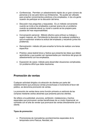 • Conferencias. Permiten un adiestramiento rápido de un gran número de
personas a la vez pero tiene sus limitaciones. No puede ser utilizado
para enseñar conocimientos prácticos a los empleados, ni da a la gente
ocasión de participar en la discusión del tema.
• Discusión mas preguntas y respuestas. Es un método conveniente
cuando se invita a los empleados a pensar acerca de un problema
cuando se pretende elevar su moral o cuando se los prepara para
puestos de mas responsabilidad.
• Conversación personal. Método efectivo para enfocar su trabajo y
sugerir mejoras, etc. Permitiendo la discusión de cualquier problema y
que el supervisor analice la actitud del empleado y resuelvan juntos los
problemas.
• Demostración: método útil para enseñar la forma de realizar una tarea
específica
• Práctica: pieza teatral breve y festiva que presenta las ideas que deben
aprenderse y que pueden ser representadas por miembros del grupo de
adiestramiento con los empleados.
• Exposición de casos: método para desarrollar situaciones complicadas.
Un problema difícil que debe resolverse.
Promoción de ventas
Cualquier actividad dirigida a la atracción de clientes por parte del
establecimiento que produzca ventas provechosas e incremente el favor del
público, se denomina promoción de ventas.
La promoción de ventas tiene como función primaria un estímulo de las
compras mediante ciertos alicientes que presenta para los clientes.
Se refiere a la publicidad, anuncios, exhibición, instalaciones y hechos
especiales que promueven ventas beneficiosas de un modo impersonal, en
contraste con el arte de vender que promueve las ventas directamente con el
cliente.
Tipos de promoción:
• Promociones de mercaderías acontecimientos especiales de la
temporada como Pascua, Navidad, etc
 