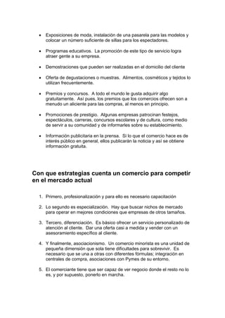 • Exposiciones de moda, instalación de una pasarela para las modelos y
colocar un número suficiente de sillas para los espectadores.
• Programas educativos. La promoción de este tipo de servicio logra
atraer gente a su empresa.
• Demostraciones que pueden ser realizadas en el domicilio del cliente
• Oferta de degustaciones o muestras. Alimentos, cosméticos y tejidos lo
utilizan frecuentemente.
• Premios y concursos. A todo el mundo le gusta adquirir algo
gratuitamente. Así pues, los premios que los comercios ofrecen son a
menudo un aliciente para las compras, al menos en principio.
• Promociones de prestigio. Algunas empresas patrocinan festejos,
espectáculos, carreras, concursos escolares y de cultura, como medio
de servir a su comunidad y de informarles sobre su establecimiento.
• Información publicitaria en la prensa. Si lo que el comercio hace es de
interés público en general, ellos publicarán la noticia y así se obtiene
información gratuita.
Con que estrategias cuenta un comercio para competir
en el mercado actual
1. Primero, profesionalización y para ello es necesario capacitación
2. Lo segundo es especialización. Hay que buscar nichos de mercado
para operar en mejores condiciones que empresas de otros tamaños.
3. Tercero, diferenciación. Es básico ofrecer un servicio personalizado de
atención al cliente. Dar una oferta casi a medida y vender con un
asesoramiento específico al cliente.
4. Y finalmente, asociacionismo. Un comercio minorista es una unidad de
pequeña dimensión que sola tiene dificultades para sobrevivir. Es
necesario que se una a otras con diferentes fórmulas; integración en
centrales de compra, asociaciones con Pymes de su entorno.
5. El comerciante tiene que ser capaz de ver negocio donde el resto no lo
es, y por supuesto, ponerlo en marcha.
 