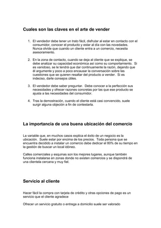 Cuales son las claves en el arte de vender
1. El vendedor debe tener un trato fácil, disfrutar al estar en contacto con el
consumidor, conocer el producto y estar al día con las novedades.
Nunca olvide que cuando un cliente entra a un comercio, necesita
asesoramiento.
2. En la zona de contacto, cuando se deja al cliente que se explique, se
debe analizar su capacidad económica así como su comportamiento. Si
es vanidoso, se le tendrá que dar continuamente la razón, dejando que
él argumente y poco a poco encausar la conversación sobre las
cuestiones que se quieren resaltar del producto a vender. Si es
indeciso, darle consejos útiles.
3. El vendedor debe saber preguntar. Debe conocer a la perfección sus
necesidades y ofrecer razones concretas por las que ese producto se
ajusta a las necesidades del consumidor.
4. Tras la demostración, cuando el cliente está casi convencido, suele
surgir alguna objeción a fin de contestarla.
La importancia de una buena ubicación del comercio
La variable que, en muchos casos explica el éxito de un negocio es la
ubicación. Suele estar por encima de los precios. Toda persona que se
encuentra decidido a instalar un comercio debe dedicar el 80% de su tiempo en
la gestión de buscar un local idóneo.
Calles comerciales y esquinas son los mejores lugares, aunque también
funciona instalarse en zonas donde no existen comercios y se dispondrá de
una clientela cercana y muy fiel.
Servicio al cliente
Hacer fácil la compra con tarjeta de crédito y otras opciones de pago es un
servicio que el cliente agradece
Ofrecer un servicio gratuito o entrega a domicilio suele ser valorado
 