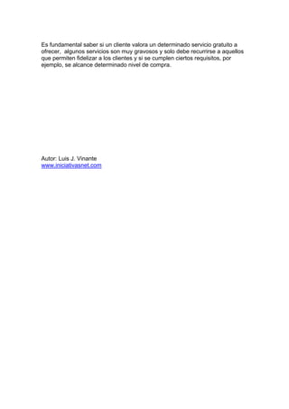 Es fundamental saber si un cliente valora un determinado servicio gratuito a
ofrecer, algunos servicios son muy gravosos y solo debe recurrirse a aquellos
que permiten fidelizar a los clientes y si se cumplen ciertos requisitos, por
ejemplo, se alcance determinado nivel de compra.
Autor: Luis J. Vinante
www.iniciativasnet.com
 