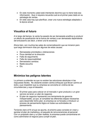 • En este momento usted está intentando decirme que no tiene toda esa
información. Que ni siquiera recuerda cual es el primer paso dado en su
estrategia de ventas.
• En este caso hay que planificar, crear una nueva estrategia adaptada a
la época actual.
Visualice el futuro
A lo largo del tiempo, la venta ha pasado de ser demasiada analítica (y producir
un efecto de paralización de la fuerza de ventas) a ser demasiado dependiente
del entusiasmo (es decir, a tener una fe excesiva)
Ahora bien, son muchos las salas de comercialización que se iniciaron pero
que luego terminaron días por algunas de estas causas:
• Demasiadas prioridades o distracciones
• Poca claridad en la dirección
• Falta de seguimiento
• Falta de responsabilidad
• Demasiados cambios
• Nadie escucha
• Etc.
Minimice los peligros latentes
Lo primero a entender es que no existen las soluciones absolutas ni las
respuestas fáciles. No obstante existen ciertos enfoques que llevan camino al
éxito y que impedirán que su empresa se convierta en víctima de las
circunstancias y vaya al desastre.
• El primer paso para colocar en el mercado n gran producto o un gran
servicio es tener un plan de negocios
• El plan de negocios representa una herramienta de gerencia
indispensable, ya que, al completar las diferentes etapas necesarias
para desarrollar dicho plan, la empresa se ve forzada a introducir un
proceso de pensamiento lógico en todas sus actividades de
planeamiento.
Teniendo claro el fin al que se apunta, el próximo paso consiste en crear y
aprobar el plan de marketing y el paquete de remuneraciones al personal.
Con un propósito claro y un plan realista, la empresa puede concentrarse en
como administrar el negocio para cumplir el plan.
 