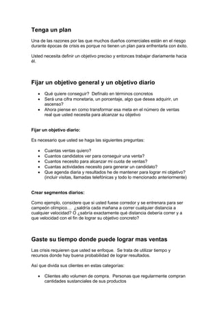 Tenga un plan
Una de las razones por las que muchos dueños comerciales están en el riesgo
durante épocas de crisis es porque no tienen un plan para enfrentarla con éxito.
Usted necesita definir un objetivo preciso y entonces trabajar diariamente hacia
él.
Fijar un objetivo general y un objetivo diario
• Qué quiere conseguir? Defínalo en términos concretos
• Será una cifra monetaria, un porcentaje, algo que desea adquirir, un
ascenso?
• Ahora piense en como transformar esa meta en el número de ventas
real que usted necesita para alcanzar su objetivo
Fijar un objetivo diario:
Es necesario que usted se haga las siguientes preguntas:
• Cuantas ventas quiero?
• Cuantos candidatos ver para conseguir una venta?
• Cuantos necesito para alcanzar mi cuota de ventas?
• Cuantas actividades necesito para generar un candidato?
• Que agenda diaria y resultados he de mantener para lograr mi objetivo?
(incluir visitas, llamadas telefónicas y todo lo mencionado anteriormente)
Crear segmentos diarios:
Como ejemplo, considere que si usted fuese corredor y se entrenara para ser
campeón olímpico… ¿saldría cada mañana a correr cualquier distancia a
cualquier velocidad? O ¿sabría exactamente qué distancia debería correr y a
que velocidad con el fin de lograr su objetivo concreto?
Gaste su tiempo donde puede lograr mas ventas
Las crisis requieren que usted se enfoque. Se trata de utilizar tiempo y
recursos donde hay buena probabilidad de lograr resultados.
Así que divida sus clientes en estas categorías:
• Clientes alto volumen de compra. Personas que regularmente compran
cantidades sustanciales de sus productos
 