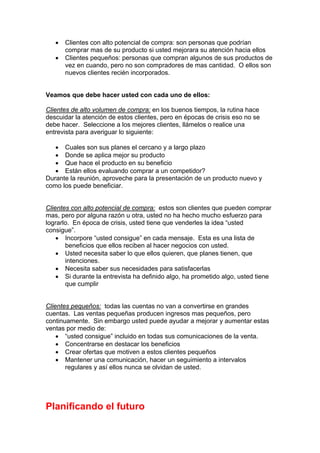 • Clientes con alto potencial de compra: son personas que podrían
comprar mas de su producto si usted mejorara su atención hacia ellos
• Clientes pequeños: personas que compran algunos de sus productos de
vez en cuando, pero no son compradores de mas cantidad. O ellos son
nuevos clientes recién incorporados.
Veamos que debe hacer usted con cada uno de ellos:
Clientes de alto volumen de compra: en los buenos tiempos, la rutina hace
descuidar la atención de estos clientes, pero en épocas de crisis eso no se
debe hacer. Seleccione a los mejores clientes, llámelos o realice una
entrevista para averiguar lo siguiente:
• Cuales son sus planes el cercano y a largo plazo
• Donde se aplica mejor su producto
• Que hace el producto en su beneficio
• Están ellos evaluando comprar a un competidor?
Durante la reunión, aproveche para la presentación de un producto nuevo y
como los puede beneficiar.
Clientes con alto potencial de compra: estos son clientes que pueden comprar
mas, pero por alguna razón u otra, usted no ha hecho mucho esfuerzo para
lograrlo. En época de crisis, usted tiene que venderles la idea “usted
consigue”.
• Incorpore “usted consigue” en cada mensaje. Esta es una lista de
beneficios que ellos reciben al hacer negocios con usted.
• Usted necesita saber lo que ellos quieren, que planes tienen, que
intenciones.
• Necesita saber sus necesidades para satisfacerlas
• Si durante la entrevista ha definido algo, ha prometido algo, usted tiene
que cumplir
Clientes pequeños: todas las cuentas no van a convertirse en grandes
cuentas. Las ventas pequeñas producen ingresos mas pequeños, pero
continuamente. Sin embargo usted puede ayudar a mejorar y aumentar estas
ventas por medio de:
• “usted consigue” incluido en todas sus comunicaciones de la venta.
• Concentrarse en destacar los beneficios
• Crear ofertas que motiven a estos clientes pequeños
• Mantener una comunicación, hacer un seguimiento a intervalos
regulares y así ellos nunca se olvidan de usted.
Planificando el futuro
 