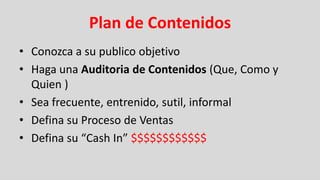 Plan de Contenidos
• Conozca a su publico objetivo
• Haga una Auditoria de Contenidos (Que, Como y
  Quien )
• Sea frecuente, entrenido, sutil, informal
• Defina su Proceso de Ventas
• Defina su “Cash In” $$$$$$$$$$$$
 