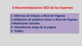 5 Recomendaciones SEO de los Expertos

1- Métricas de Enlaces a Nivel de Paginas
2-Utilizacion de palabras claves a Nivel de Paginas
3-Mediciones Sociales
4- Velocidad de carga de la pagina
5- Trafico
 