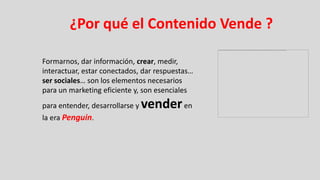 ¿Por qué el Contenido Vende ?

Formarnos, dar información, crear, medir,
interactuar, estar conectados, dar respuestas…
ser sociales… son los elementos necesarios
para un marketing eficiente y, son esenciales
para entender, desarrollarse y   vender en
la era Penguin.
 