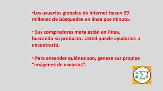 •Los usuarios globales de Internet hacen 29
millones de búsquedas en línea por minuto.

• Sus compradores meta están en línea,
buscando su producto. Usted puede ayudarlos a
encontrarlo.

• Para entender quiénes son, genere sus propias
“imágenes de usuarios”.
 