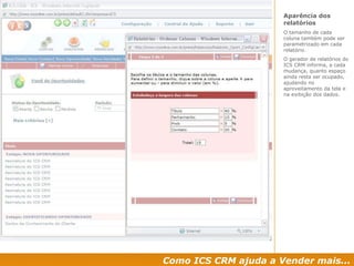 Como ICS CRM ajuda a Vender mais... Aparência dos relatórios O tamanho de cada coluna também pode ser parametrizado em cada relatório. O gerador de relatórios do ICS CRM informa, a cada mudança, quanto espaço ainda resta ser ocupado, ajudando no aproveitamento da tela e na exibição dos dados. 