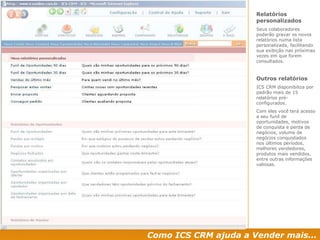 Como ICS CRM ajuda a Vender mais... Relatórios personalizados Seus colaboradores poderão gravar os novos  relatórios numa lista personalizada, facilitando sua exibição nas próximas vezes em que forem consultados.  Outros relatórios ICS CRM disponibiliza por padrão mais de 15 relatórios pré-configurados. Com eles você terá acesso a seu funil de oportunidades, motivos de conquista e perda de negócios, volume de negócios conquistados nos últimos períodos, melhores vendedores, produtos mais vendidos, entre outras informações valiosas. 