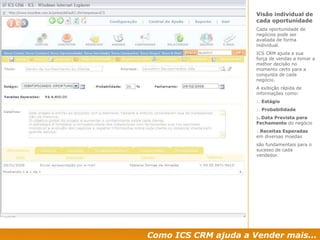 Como ICS CRM ajuda a Vender mais... Visão individual de cada oportunidade Cada oportunidade de negócios pode ser avaliada de forma individual.  ICS CRM ajuda a sua força de vendas a tomar a melhor decisão no momento certo para a conquista de cada negócio. A exibição rápida de informações como: :.  Estágio :.  Probabilidade :.   Data Prevista para Fechamento  do negócio :. Receitas Esperadas  em diversas moedas são fundamentais para o sucesso de cada vendedor. 
