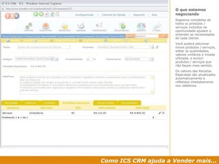 Como ICS CRM ajuda a Vender mais... O que estamos negociando Registros completos de todos os produtos / serviços incluídos na oportunidade ajudam a entender as necessidades de cada cliente. Você poderá adicionar novos produtos / serviços, editar as quantidades, valores unitários e moeda utilizada, e excluir produtos / serviços que não façam mais sentido. Os valores das Receitas Esperadas são atualizados automaticamente e refletidos imediatamente nos relatórios. 