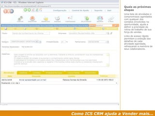 Como ICS CRM ajuda a Vender mais... Quais as próximas etapas  Uma lista de atividades e compromissos agendados com qualquer dos contatos envolvidos na oportunidade, ajuda a definir a prioridade da rotina de trabalho de sua força de vendas. Links de acesso rápido permitem a exibição dos detalhes de cada atividade agendada, refrescando a memória de seus colaboradores. 
