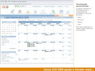 Como ICS CRM ajuda a Vender mais... Visualização personalizada  A agenda integrada do ICS CRM permite a visualização das atividades em diversos formatos: :. Diário :. Semanal :. Mensal :. Lista Para cada colaborador, a melhor opção totalmente personalizada. 
