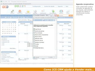 Como ICS CRM ajuda a Vender mais... Agenda corporativa  Cada colaborador poderá consultar as agendas de sua equipe, aproveitando espaços em aberto e coordenando tarefas conjuntas. 