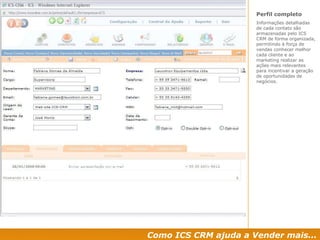 Como ICS CRM ajuda a Vender mais... Perfil completo  Informações detalhadas de cada contato são armazenadas pelo ICS CRM de forma organizada, permitindo à força de vendas conhecer melhor cada cliente e ao marketing realizar as ações mais relevantes para incentivar a geração de oportunidades de negócios. 