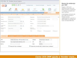 Como ICS CRM ajuda a Vender mais... Busca de endereço por CEP Digitar o CEP será suficiente para que ICS CRM encontre e preencha o endereço completo de seus clientes. A tecnologia exclusiva de ICS CRM economiza o  tempo de seus colaboradores e garante a efetividade na entrega de suas correspondências. 