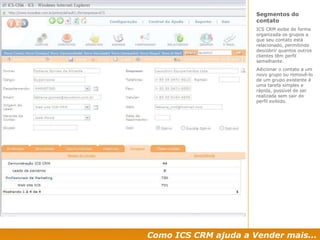 Como ICS CRM ajuda a Vender mais... Segmentos do contato  ICS CRM exibe de forma organizada os grupos a que seu contato está relacionado, permitindo descobrir quantos outros clientes têm perfil semelhante. Adicionar o contato a um novo grupo ou removê-lo de um grupo existente é uma tarefa simples e rápida, possível de ser realizada sem sair do perfil exibido. 
