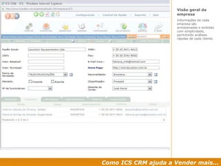 Como ICS CRM ajuda a Vender mais... Visão geral da empresa  Informações de cada empresa são armazenadas e exibidas com simplicidade, permitindo análises rápidas de cada cliente. 