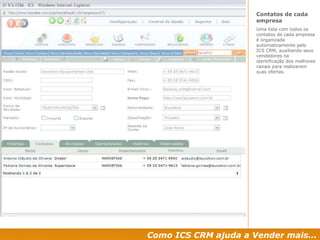 Como ICS CRM ajuda a Vender mais... Contatos de cada empresa Uma lista com todos os contatos de cada empresa é organizada automaticamente pelo ICS CRM, auxiliando seus vendedores na identificação dos melhores canais para realizarem suas ofertas. 