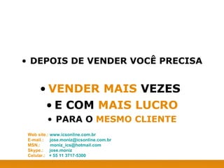 DEPOIS DE VENDER VOCÊ PRECISA VENDER MAIS  VEZES  E COM  MAIS LUCRO PARA O  MESMO CLIENTE Web site.:  www.icsonline.com.br E-mail.:  [email_address] MSN.:  [email_address] Skype.:  jose.moniz Celular.:  + 55 11 3717-5300 