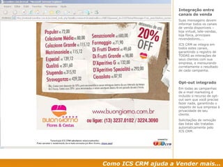 Como ICS CRM ajuda a Vender mais... Integração entre canais de venda Suas mensagens devem informar todos os canais de venda disponíveis – loja virtual, tele-vendas, loja física, principais revendedores,... ICS CRM se integra em todos estes canais, garantindo o registro de TODAS as interações de seus clientes com sua empresa, e mensurando corretamente o resultado de cada campanha. Opt-out integrado Em todas as campanhas de e-mail marketing é incluído o recurso de opt-out sem que você precise fazer nada, garantindo o respeito de sua empresa à privacidade de seu cliente. Solicitações de remoção das listas são tratadas automaticamente pelo ICS CRM. 