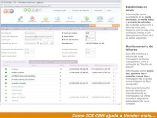 Estatísticas de envio Informações como quantidade de  e-mails enviados ,  e-mails lidos  e  e-mails devolvidos  são exibidas junto com a data de início dos disparos, permitindo uma avaliação precisa e um planejamento eficaz para as ações seguintes. Monitoramento de leituras ICS CRM monitora a leitura das suas mensagens de forma transparente, sem a utilização de “Recibo de leitura”. Informações como  quem leu ,  quando leu  e  quantas vezes leu  a mensagem são exibidas numa listagem de fácil navegação. Esta característica lhe permite identificar individualmente os interessados na oferta enviada e segmentar adequadamente seus contatos Como ICS CRM ajuda a Vender mais... 